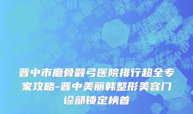 晋中市磨骨颧弓医院排行超全专家攻略-晋中美丽韩整形美容门诊部锁定榜首