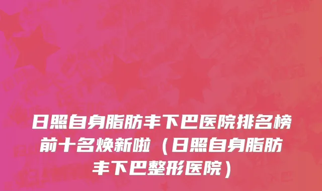 日照自身脂肪丰下巴医院排名榜前十名焕新啦（日照自身脂肪丰下巴整形医院）
