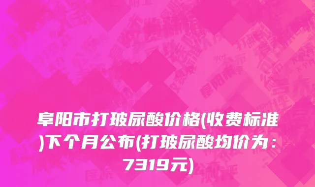 阜阳市打玻尿酸价格(收费标准)下个月公布(打玻尿酸均价为：7319元)