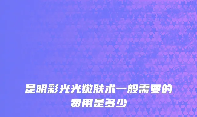 昆明彩光光嫩肤术一般需要的费用是多少
