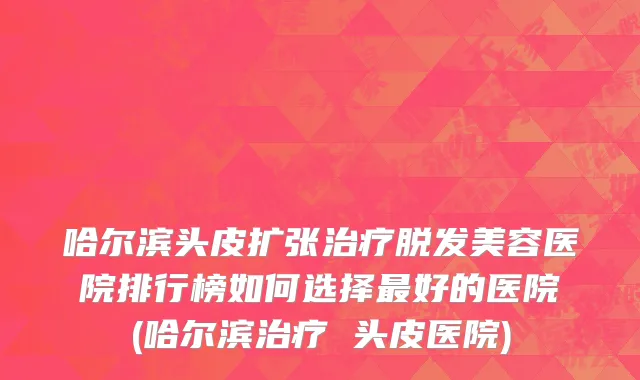 哈尔滨头皮扩张治疗脱发美容医院排行榜如何选择最好的医院(哈尔滨治疗 头皮医院)