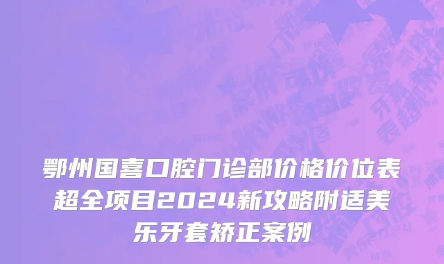 鄂州国喜口腔门诊部价格价位表超全项目2024新攻略附适美乐牙套矫正案例