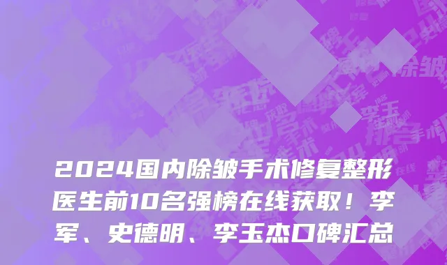 2024国内除皱手术修复整形医生前10名强榜在线获取!李军、史德明、李玉杰口碑汇总
