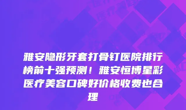 雅安隐形牙套打骨钉医院排行榜前十强预测！雅安恒博星彩医疗美容口碑好价格收费也合理