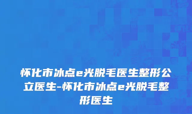 怀化市冰点e光脱毛医生整形公立医生-怀化市冰点e光脱毛整形医生