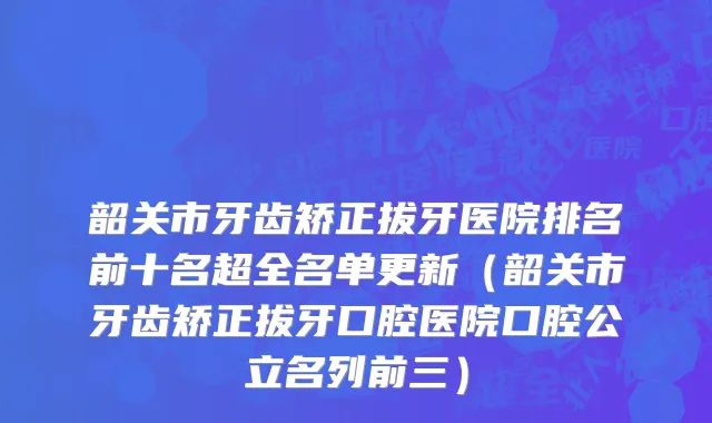 韶关市牙齿矫正拔牙医院排名前十名超全名单更新（韶关市牙齿矫正拔牙口腔医院口腔公立名列前三）