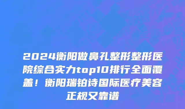 2024衡阳做鼻孔整形整形医院综合实力top10排行全面覆盖!衡阳瑞铂诗国际医疗美容正规又靠谱