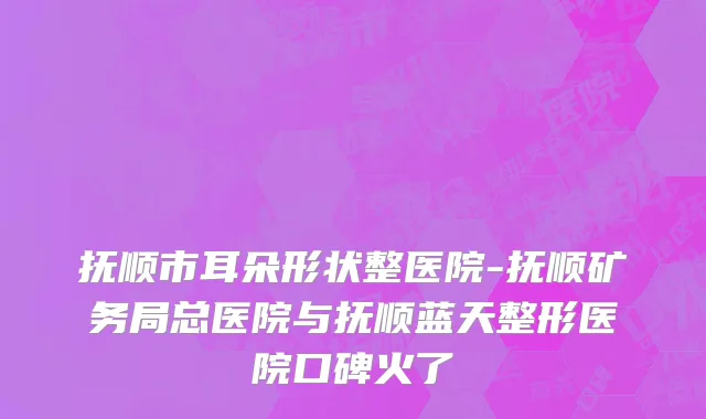 抚顺市耳朵形状整医院-抚顺矿务局总医院与抚顺蓝天整形医院口碑火了