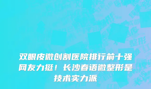 双眼皮微创割医院排行前十强网友力挺!长沙春语微整形是技术实力派