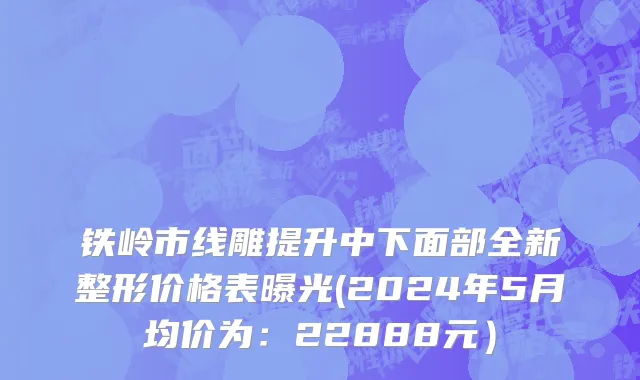铁岭市线雕提升中下面部全新整形价格表曝光(2024年5月均价为：22888元）