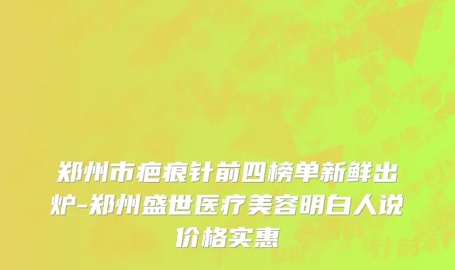 郑州市疤痕针前四榜单新鲜出炉-郑州盛世医疗美容明白人说价格实惠