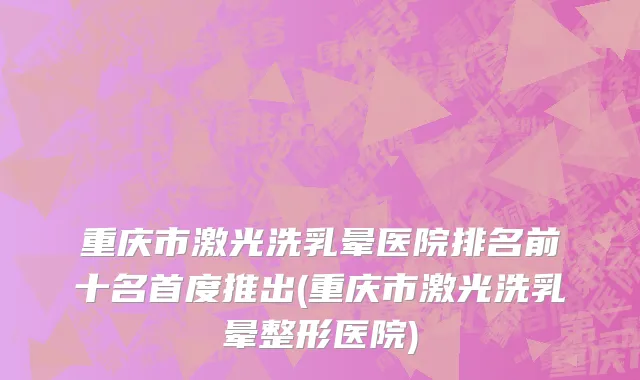 重庆市激光洗乳晕医院排名前十名首度推出(重庆市激光洗乳晕整形医院)