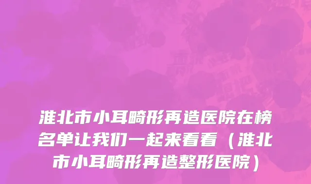 淮北市小耳畸形再造医院在榜名单让我们一起来看看（淮北市小耳畸形再造整形医院）