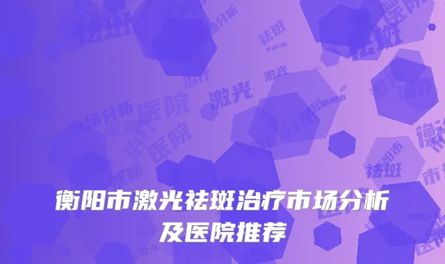 衡阳市激光祛斑治疗市场分析及医院推荐