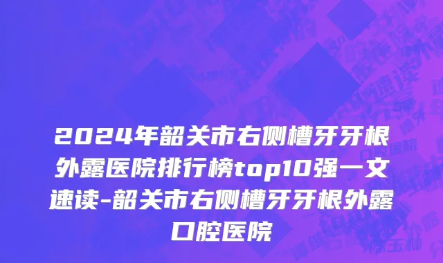 2024年韶关市右侧槽牙牙根外露医院排行榜top10强一文速读-韶关市右侧槽牙牙根外露口腔医院