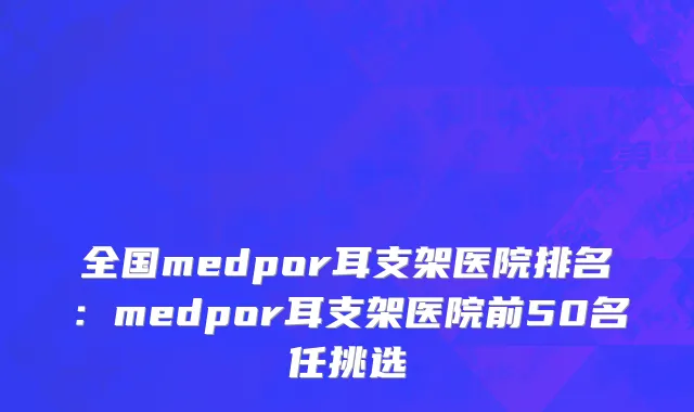 全国medpor耳支架医院排名：medpor耳支架医院前50名任挑选