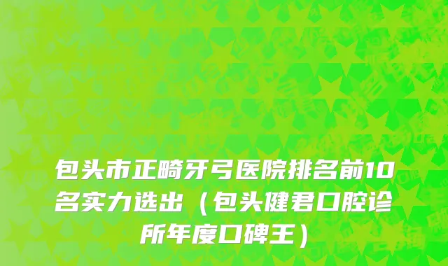 包头市正畸牙弓医院排名前10名实力选出（包头健君口腔诊所年度口碑王）