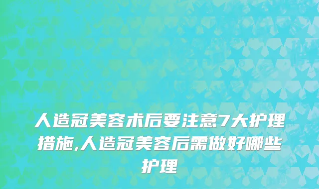 人造冠美容术后要注意7大护理措施,人造冠美容后需做好哪些护理