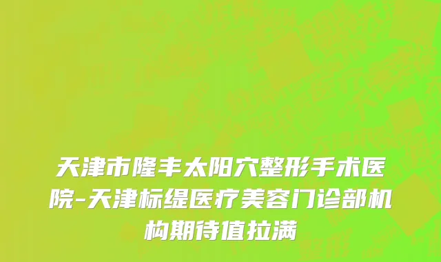 天津市隆丰太阳穴整形手术医院-天津标缇医疗美容门诊部机构期待值拉满
