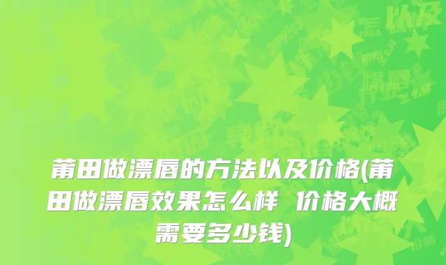莆田做漂唇的方法以及价格(莆田做漂唇效果怎么样 价格大概需要多少钱)