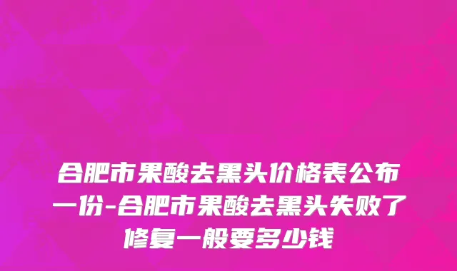 合肥市果酸去黑头价格表公布一份-合肥市果酸去黑头失败了修复一般要多少钱