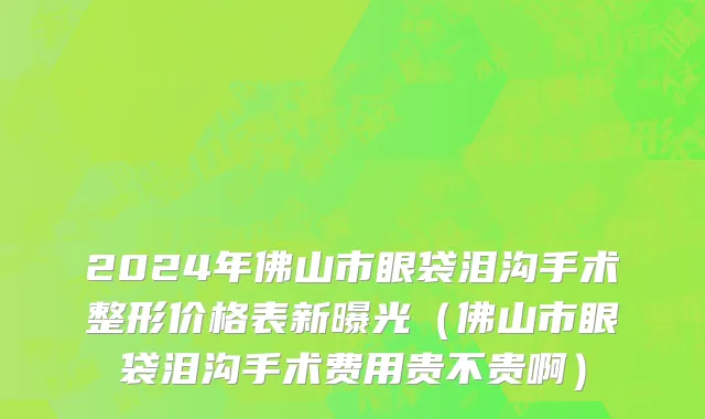 2024年佛山市眼袋泪沟手术整形价格表新曝光（佛山市眼袋泪沟手术费用贵不贵啊）