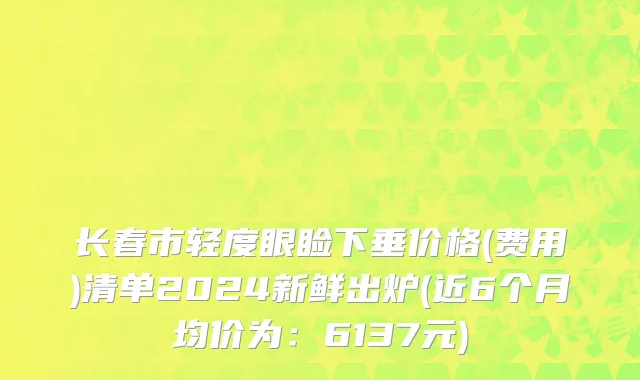 长春市轻度眼睑下垂价格(费用)清单2024新鲜出炉(近6个月均价为：6137元)