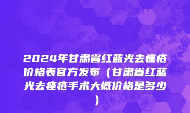 2024年甘肃省红蓝光去痤疮价格表官方发布（甘肃省红蓝光去痤疮手术大概价格是多少）