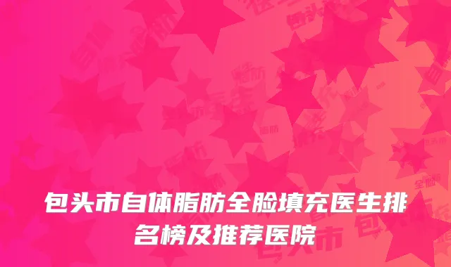 包头市自体脂肪全脸填充医生排名榜及推荐医院
