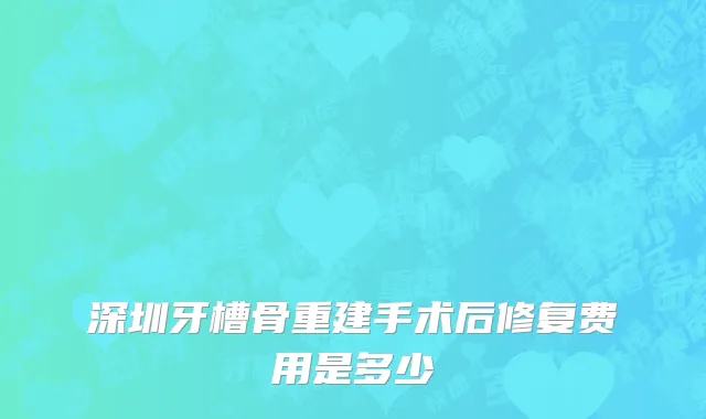 深圳牙槽骨重建手术后修复费用是多少