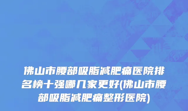 佛山市腰部吸脂减肥痛医院排名榜十强哪几家更好(佛山市腰部吸脂减肥痛整形医院)