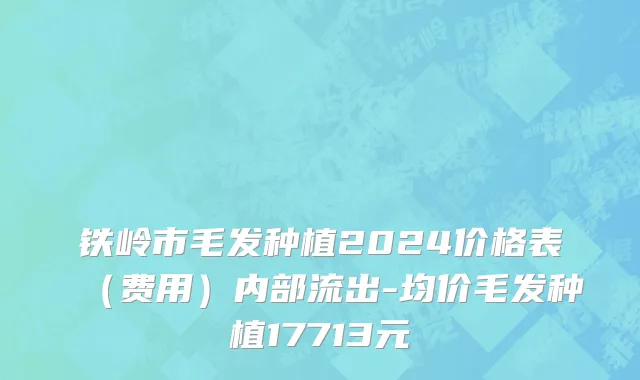 铁岭市毛发种植2024价格表（费用）内部流出-均价毛发种植17713元