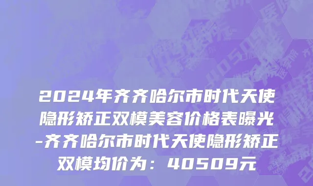 2024年齐齐哈尔市时代天使隐形矫正双模美容价格表曝光-齐齐哈尔市时代天使隐形矫正双模均价为：40509元