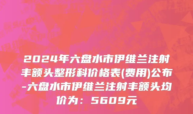2024年六盘水市伊维兰注射丰额头整形科价格表(费用)公布-六盘水市伊维兰注射丰额头均价为：5609元