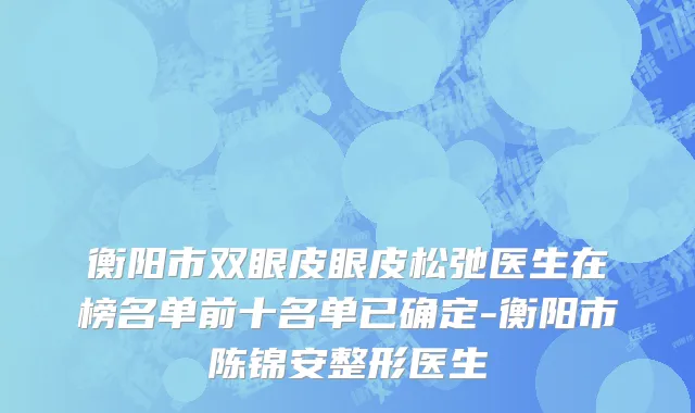 衡阳市双眼皮眼皮松弛医生在榜名单前十名单已确定-衡阳市陈锦安整形医生