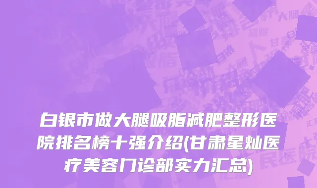 白银市做大腿吸脂减肥整形医院排名榜十强介绍(甘肃星灿医疗美容门诊部实力汇总)