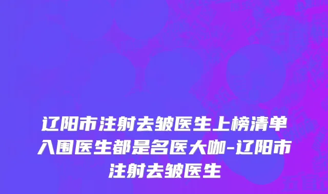 辽阳市注射去皱医生上榜清单入围医生都是名医大咖-辽阳市注射去皱医生