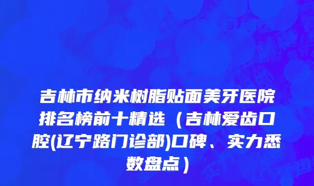 吉林市纳米树脂贴面美牙医院排名榜前十精选（吉林爱齿口腔(辽宁路门诊部)口碑、实力悉数盘点）