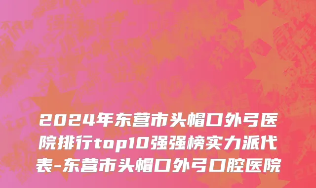 2024年东营市头帽口外弓医院排行top10强强榜实力派代表-东营市头帽口外弓口腔医院
