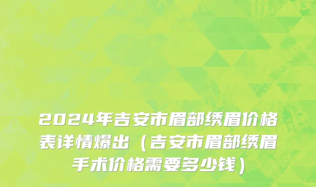 2024年吉安市眉部绣眉价格表详情爆出（吉安市眉部绣眉手术价格需要多少钱）