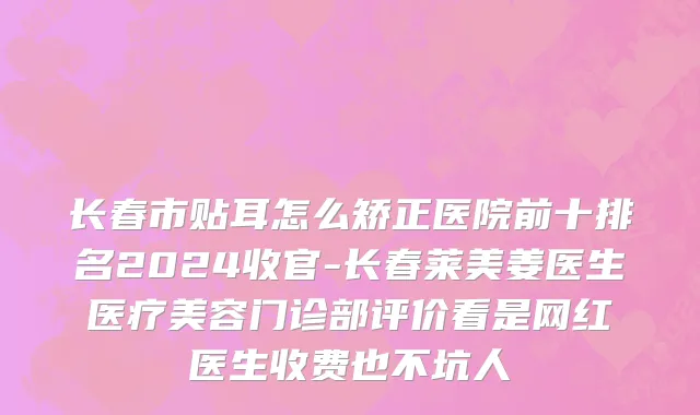 长春市贴耳怎么矫正医院前十排名2024收官-长春莱美姜医生医疗美容门诊部评价看是网红医生收费也不坑人