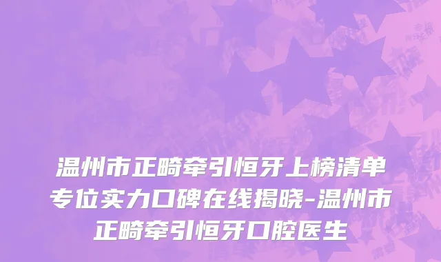 温州市正畸牵引恒牙上榜清单专位实力口碑在线揭晓-温州市正畸牵引恒牙口腔医生