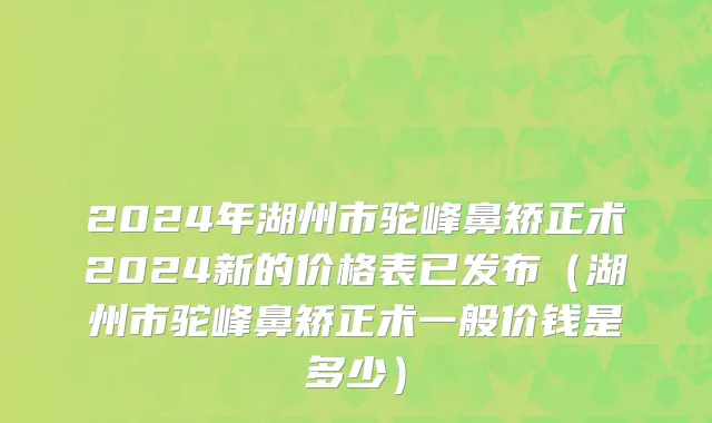 2024年湖州市驼峰鼻矫正术2024新的价格表已发布（湖州市驼峰鼻矫正术一般价钱是多少）