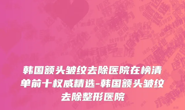 韩国额头皱纹去除医院在榜清单前十权威精选-韩国额头皱纹去除整形医院