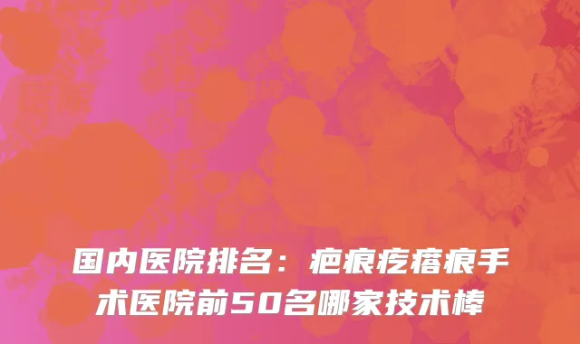 国内医院排名：疤痕疙瘩痕手术医院前50名哪家技术棒