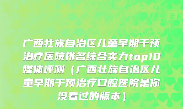 广西壮族自治区儿童早期干预治疗医院排名综合实力top10媒体评测（广西壮族自治区儿童早期干预治疗口腔医院是你没看过的版本）