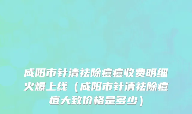 咸阳市针清祛除痘痘收费明细火爆上线（咸阳市针清祛除痘痘大致价格是多少）