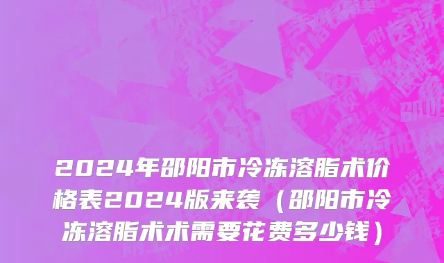 2024年邵阳市冷冻溶脂术价格表2024版来袭（邵阳市冷冻溶脂术术需要花费多少钱）