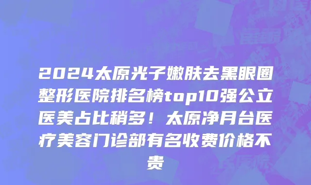 2024太原光子嫩肤去黑眼圈整形医院排名榜top10强公立医美占比稍多!太原净月台医疗美容门诊部有名收费价格不贵