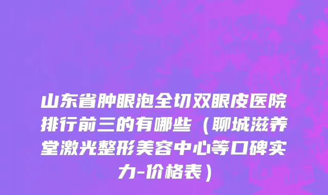 山东省肿眼泡全切双眼皮医院排行前三的有哪些（聊城滋养堂激光整形美容中心等口碑实力-价格表）